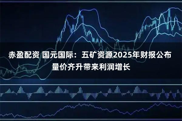 赤盈配资 国元国际：五矿资源2025年财报公布 量价齐升带来利润增长