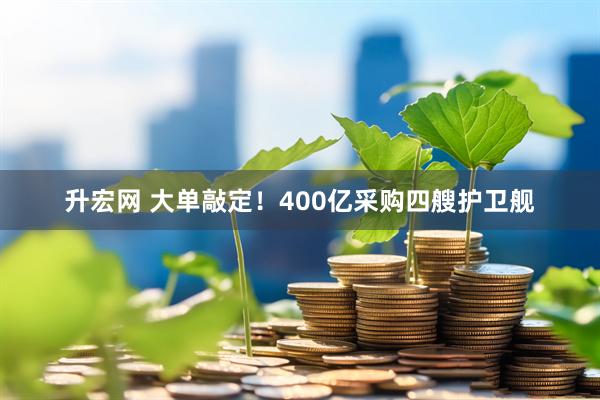 升宏网 大单敲定！400亿采购四艘护卫舰